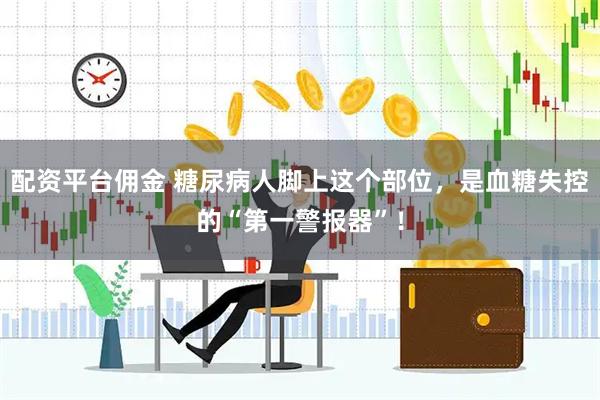 配资平台佣金 糖尿病人脚上这个部位，是血糖失控的“第一警报器”！