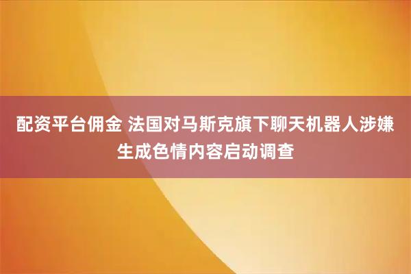 配资平台佣金 法国对马斯克旗下聊天机器人涉嫌生成色情内容启动调查